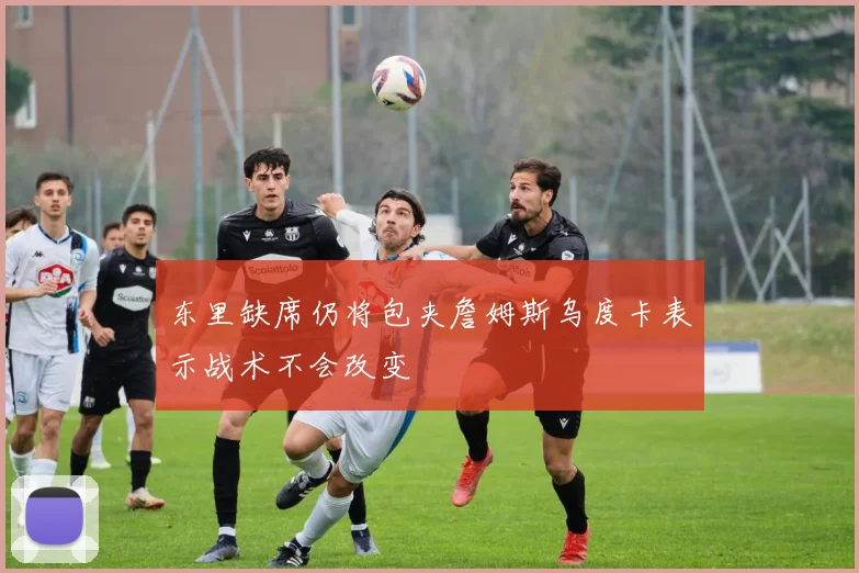 东里缺席仍将包夹詹姆斯乌度卡表示战术不会改变