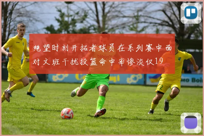 绝望时刻开拓者球员在系列赛中面对文班干扰投篮命中率惨淡仅19