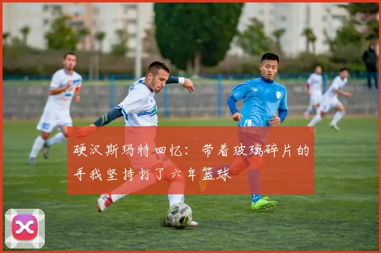 硬汉斯玛特回忆：带着玻璃碎片的手我坚持打了六年篮球