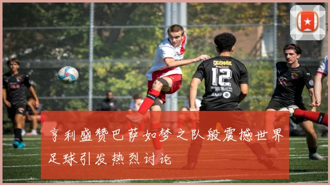 亨利盛赞巴萨如梦之队般震撼世界足球引发热烈讨论
