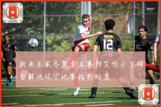 新老东家齐聚季后赛郭艾伦小丁同台解说辽宁比赛精彩纷呈
