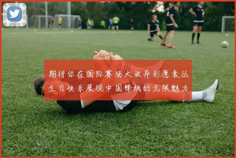 期待你在国际赛场大放异彩愿袁丛生日快乐展现中国锋线的无限魅力