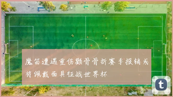 魔笛遭遇重伤颧骨骨折赛季报销或将佩戴面具征战世界杯