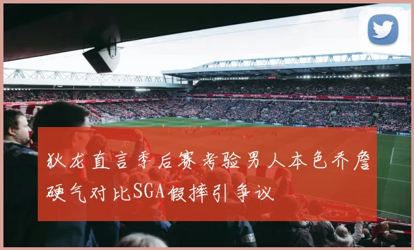 狄龙直言季后赛考验男人本色乔詹硬气对比SGA假摔引争议