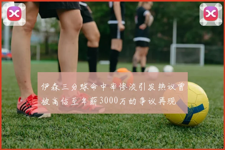 伊森三分球命中率惨淡引发热议曾被高估至年薪3000万的争议再现